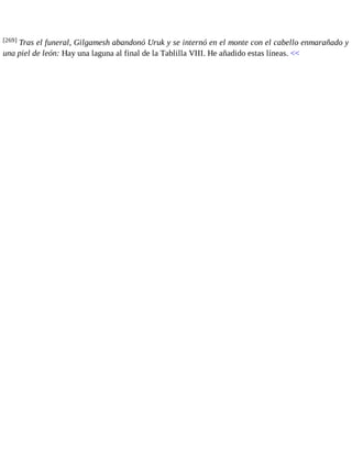 [269] Tras el funeral, Gilgamesh abandonó Uruk y se internó en el monte con el cabello enmarañado y 
una piel de león: Hay una laguna al final de la Tablilla VIII. He añadido estas líneas. << 
 