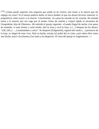 [270] ¿Cómo puedo soportar esta angustia que anida en mi vientre, este temor a la muerte que me 
empuja sin cesar? Si al menos pudiera hallar al único hombre al que los dioses hicieron inmortal, le 
preguntaría cómo vencer a la muerte: Literalmente, «La pena ha entrado en mi corazón. He tomado 
terror a la muerte, por eso vago por el monte. Estoy de camino y viajaré rápido al encuentro de 
Utnapishtim, hijo de Ubartutu». He omitido el pasaje siguiente: «Cuando llegué de noche a los pasos 
de montaña, vi unos leones y sentí miedo, alcé la vista y recé la luna, a […] lámpara de los dioses: 
“¡Oh, [Sîn y …,] mantenedme a salvo”. Se despertó [Gilgamesh], regresó del sueño […] presencia de 
la luna, se alegró de estar vivo. Alzó su hacha, extrajo [el puñal de] su cinto, cayó sobre ellos como 
una flecha, atacó a los [leones,] los mató y los dispersó». El resto del pasaje es fragmentario. << 
 