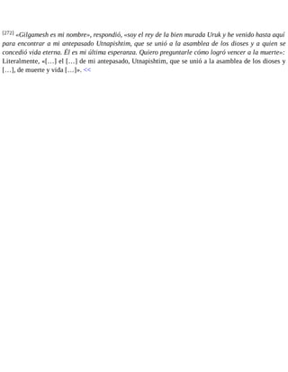 [272] «Gilgamesh es mi nombre», respondió, «soy el rey de la bien murada Uruk y he venido hasta aquí 
para encontrar a mi antepasado Utnapishtim, que se unió a la asamblea de los dioses y a quien se 
concedió vida eterna. Él es mi última esperanza. Quiero preguntarle cómo logró vencer a la muerte»: 
Literalmente, «[…] el […] de mi antepasado, Utnapishtim, que se unió a la asamblea de los dioses y 
[…], de muerte y vida […]». << 
 
