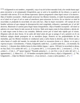 [274] «Gilgamesh es mi nombre», respondió, «soy el rey de la bien murada Uruk y he venido hasta aquí 
para encontrar a mi antepasado Utnapishtim, que se unió a la asamblea de los dioses y a quien se 
concedió vida eterna. Él es mi última esperanza. Quiero preguntarle cómo logró vencer a la muerte». 
Dijo el hombre escorpión: «Nadie puede atravesar los Montes Gemelos, ni nadie ha penetrado jamás 
en el túnel en el que el sol se sume al anochecer para atravesar la tierra. En su interior es total la 
oscuridad, es profunda la oscuridad, sin una sola luz». Dijo la mujer escorpión: «El cuerpo de este 
hombre valeroso al que empuja la desesperación está congelado, exhausto y quemado por el sol del 
desierto. Muéstrale el camino para llegar hasta Utnapishtim». Dijo el hombre escorpión: «El túnel se 
adentra sin cesar hasta lo más oscuro de la tierra. Todo será negro como la brea delante y detrás de 
ti, todo negro como la brea a tus costados. Deberás correr por el túnel más rápido que el viento. 
Dispones sólo de doce horas. Si no sales del túnel antes de que se ponga el sol y penetre en él, no 
hallarás refugio donde protegerte de su mortífero fuego. Penetra en las profundidades de las 
montañas, que los Montes Gemelos te conduzcan sano y salvo hasta tu destino, que te lleven sano y 
salvo hasta el confín del mundo. La entrada del túnel se encuentra frente a ti. Ahora, ve en paz y 
regresa en paz»: Literalmente, «“Jamás, Gilgamesh, nadie ha […], jamás nadie ha […] la montaña. Su 
interior […] durante doce dobles horas [o doce dobles leguas = aprox. 130 km], la oscuridad es densa, 
no hay [luz]. A la salida del sol […], a la puesta del […]. A la puesta del […] enviaron […] Y tú, 
¿cómo […] Irás […]?” [gran laguna] “Pasando penurias […], con frío y con el calor del sol […], 
agotamiento […]. Ahora tú […]”. El hombre escorpión [abrió la boca y dijo] a Gilgamesh […], “Ve, 
Gilgamesh […] Que los Montes Gemelos […] Las sierras […] sano y salvo puedas […]”». << 
 
