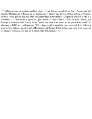 [277] «Gilgamesh es mi nombre», replicó. «Soy el rey de la bien murada Uruk. Soy el hombre que dio 
muerte a Humbaba en el Bosque de los Cedros, soy el hombre que derrotó al Toro Celeste». Preguntó 
Shiduri: «¿Por qué tus mejillas están tan demacradas: Literalmente, «Gilgamesh le habló a ella, a la 
tabernera: “[…] que mató al guardián, que capturó al Toro Celeste y mató al Toro Celeste, que 
destruyó a Humbaba en el Bosque de los Cedros, que mató a los leones en los pasos de montaña”. La 
tabernera le habló a él, a Gilgamesh: “[Si …] que mató al guardián, que capturó al Toro Celeste y 
mató al Toro Celeste, que destruyó a Humbaba en el Bosque de los Cedros, que mató a los leones en 
los pasos de montaña, ¿por qué tus mejillas están demacradas…”». << 
 