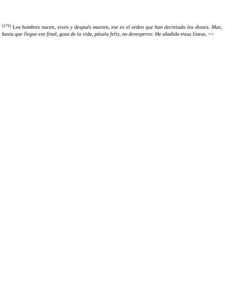 [279] Los hombres nacen, viven y después mueren, ese es el orden que han decretado los dioses. Mas, 
hasta que llegue ese final, goza de la vida, pásala feliz, no desesperes: He añadido estas líneas. << 
 