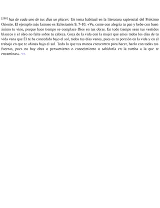 [280] haz de cada uno de tus días un placer: Un tema habitual en la literatura sapiencial del Próximo 
Oriente. El ejemplo más famoso es Eclesiastés 9, 7-10: «Ve, come con alegría tu pan y bebe con buen 
ánimo tu vino, porque hace tiempo se complace Dios en tus obras. En todo tiempo sean tus vestidos 
blancos y el óleo no falte sobre tu cabeza. Goza de la vida con la mujer que ames todos los días de tu 
vida vana que Él te ha concedido bajo el sol, todos tus días vanos, pues es tu porción en la vida y en el 
trabajo en que te afanas bajo el sol. Todo lo que tus manos encuentren para hacer, hazlo con todas tus 
fuerzas, pues no hay obra o pensamiento o conocimiento o sabiduría en la tumba a la que te 
encaminas». << 
 