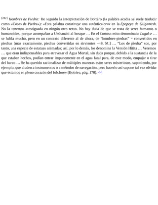 [282] Hombres de Piedra: He seguido la interpretación de Bottéro (la palabra acadia se suele traducir 
como «Cosas de Piedra»): «Esta palabra constituye una auténtica crux en la Epopeya de Gilgamesh. 
No la tenemos atestiguada en ningún otro texto. No hay duda de que se trata de seres humanos o 
humanoides, porque acompañan a Urshanabi al bosque … En el famoso mito denominado Lugal-e … 
se habla mucho, pero en un contexto diferente al de ahora, de “hombres-piedras” = convertidos en 
piedras [más exactamente, piedras convertidas en sirvientes —S. M.] … “Los de piedra” son, por 
tanto, una especie de estatuas animadas; así, por lo demás, los denomina la Versión Hitita … Veremos 
… que eran indispensables para atravesar el Agua Mortal, sin duda porque, debido a la sustancia de la 
que estaban hechos, podían entrar impunemente en el agua fatal para, de este modo, empujar o tirar 
del barco … Se ha querido racionalizar de múltiples maneras estos seres misteriosos, suponiendo, por 
ejemplo, que aluden a instrumentos o a métodos de navegación, pero hacerlo así supone tal vez olvidar 
que estamos en pleno corazón del folclore» (Bottéro, pág. 170). << 
 