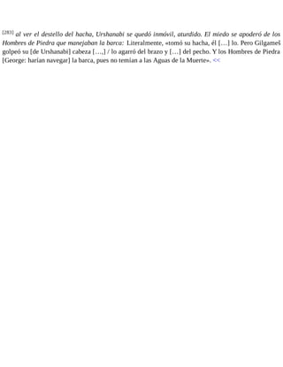 [283] al ver el destello del hacha, Urshanabi se quedó inmóvil, aturdido. El miedo se apoderó de los 
Hombres de Piedra que manejaban la barca: Literalmente, «tomó su hacha, él […] lo. Pero Gilgameš 
golpeó su [de Urshanabi] cabeza […,] / lo agarró del brazo y […] del pecho. Y los Hombres de Piedra 
[George: harían navegar] la barca, pues no temían a las Aguas de la Muerte». << 
 