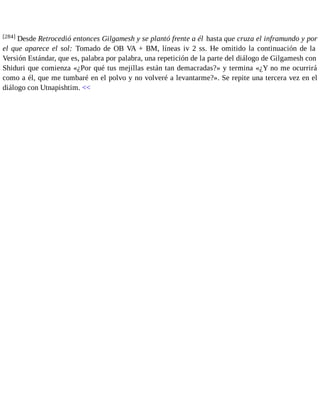 [284] Desde Retrocedió entonces Gilgamesh y se plantó frente a él hasta que cruza el inframundo y por 
el que aparece el sol: Tomado de OB VA + BM, líneas iv 2 ss. He omitido la continuación de la 
Versión Estándar, que es, palabra por palabra, una repetición de la parte del diálogo de Gilgamesh con 
Shiduri que comienza «¿Por qué tus mejillas están tan demacradas?» y termina «¿Y no me ocurrirá 
como a él, que me tumbaré en el polvo y no volveré a levantarme?». Se repite una tercera vez en el 
diálogo con Utnapishtim. << 
 