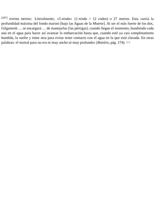 [287] treinta metros: Literalmente, «5 ninda» (1 ninda = 12 codos) o 27 metros. Esta «sería la 
profundidad máxima del fondo marino [bajo las Aguas de la Muerte]. Al ser el más fuerte de los dos, 
Gilgamesh … se encargará … de manejarlas [las pértigas], cuando llegue el momento, hundiendo cada 
una en el agua para hacer así avanzar la embarcación hasta que, cuando esté ya casi completamente 
hundida, la suelte y tome otra para evitar tener contacto con el agua en la que está clavada. En otras 
palabras: el mortal paso no era ni muy ancho ni muy profundo» (Bottéro, pág. 174). << 
 