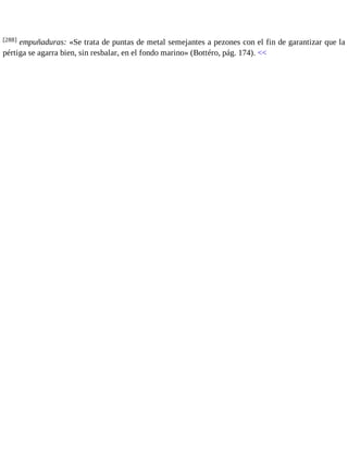 [288] empuñaduras: «Se trata de puntas de metal semejantes a pezones con el fin de garantizar que la 
pértiga se agarra bien, sin resbalar, en el fondo marino» (Bottéro, pág. 174). << 
 