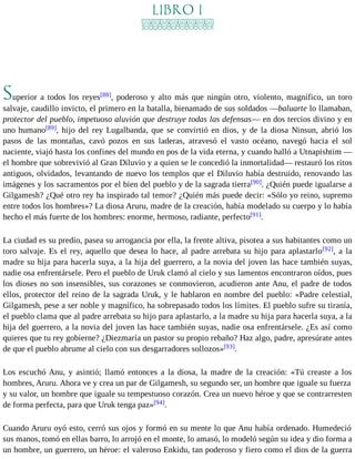LIBRO I 
Superior a todos los reyes[88], poderoso y alto más que ningún otro, violento, magnífico, un toro 
salvaje, caudillo invicto, el primero en la batalla, bienamado de sus soldados —baluarte lo llamaban, 
protector del pueblo, impetuoso aluvión que destruye todas las defensas— en dos tercios divino y en 
uno humano[89], hijo del rey Lugalbanda, que se convirtió en dios, y de la diosa Ninsun, abrió los 
pasos de las montañas, cavó pozos en sus laderas, atravesó el vasto océano, navegó hacia el sol 
naciente, viajó hasta los confines del mundo en pos de la vida eterna, y cuando halló a Utnapishtim — 
el hombre que sobrevivió al Gran Diluvio y a quien se le concedió la inmortalidad— restauró los ritos 
antiguos, olvidados, levantando de nuevo los templos que el Diluvio había destruido, renovando las 
imágenes y los sacramentos por el bien del pueblo y de la sagrada tierra[90]. ¿Quién puede igualarse a 
Gilgamesh? ¿Qué otro rey ha inspirado tal temor? ¿Quién más puede decir: «Sólo yo reino, supremo 
entre todos los hombres»? La diosa Aruru, madre de la creación, había modelado su cuerpo y lo había 
hecho el más fuerte de los hombres: enorme, hermoso, radiante, perfecto[91]. 
La ciudad es su predio, pasea su arrogancia por ella, la frente altiva, pisotea a sus habitantes como un 
toro salvaje. Es el rey, aquello que desea lo hace, al padre arrebata su hijo para aplastarlo[92], a la 
madre su hija para hacerla suya, a la hija del guerrero, a la novia del joven las hace también suyas, 
nadie osa enfrentársele. Pero el pueblo de Uruk clamó al cielo y sus lamentos encontraron oídos, pues 
los dioses no son insensibles, sus corazones se conmovieron, acudieron ante Anu, el padre de todos 
ellos, protector del reino de la sagrada Uruk, y le hablaron en nombre del pueblo: «Padre celestial, 
Gilgamesh, pese a ser noble y magnífico, ha sobrepasado todos los límites. El pueblo sufre su tiranía, 
el pueblo clama que al padre arrebata su hijo para aplastarlo, a la madre su hija para hacerla suya, a la 
hija del guerrero, a la novia del joven las hace también suyas, nadie osa enfrentársele. ¿Es así como 
quieres que tu rey gobierne? ¿Diezmaría un pastor su propio rebaño? Haz algo, padre, apresúrate antes 
de que el pueblo abrume al cielo con sus desgarradores sollozos»[93]. 
Los escuchó Anu, y asintió; llamó entonces a la diosa, la madre de la creación: «Tú creaste a los 
hombres, Aruru. Ahora ve y crea un par de Gilgamesh, su segundo ser, un hombre que iguale su fuerza 
y su valor, un hombre que iguale su tempestuoso corazón. Crea un nuevo héroe y que se contrarresten 
de forma perfecta, para que Uruk tenga paz»[94]. 
Cuando Aruru oyó esto, cerró sus ojos y formó en su mente lo que Anu había ordenado. Humedeció 
sus manos, tomó en ellas barro, lo arrojó en el monte, lo amasó, lo modeló según su idea y dio forma a 
un hombre, un guerrero, un héroe: el valeroso Enkidu, tan poderoso y fiero como el dios de la guerra 
 