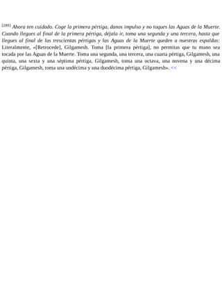 [289] Ahora ten cuidado. Coge la primera pértiga, danos impulso y no toques las Aguas de la Muerte. 
Cuando llegues al final de la primera pértiga, déjala ir, toma una segunda y una tercera, hasta que 
llegues al final de las trescientas pértigas y las Aguas de la Muerte queden a nuestras espaldas: 
Literalmente, «[Retrocede], Gilgamesh. Toma [la primera pértiga], no permitas que tu mano sea 
tocada por las Aguas de la Muerte. Toma una segunda, una tercera, una cuarta pértiga, Gilgamesh, una 
quinta, una sexta y una séptima pértiga, Gilgamesh, toma una octava, una novena y una décima 
pértiga, Gilgamesh, toma una undécima y una duodécima pértiga, Gilgamesh». << 
 