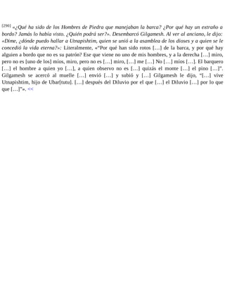 [290] «¿Qué ha sido de los Hombres de Piedra que manejaban la barca? ¿Por qué hay un extraño a 
bordo? Jamás lo había visto. ¿Quién podrá ser?». Desembarcó Gilgamesh. Al ver al anciano, le dijo: 
«Dime, ¿dónde puedo hallar a Utnapishtim, quien se unió a la asamblea de los dioses y a quien se le 
concedió la vida eterna?»: Literalmente, «“Por qué han sido rotos […] de la barca, y por qué hay 
alguien a bordo que no es su patrón? Ese que viene no uno de mis hombres, y a la derecha […] miro, 
pero no es [uno de los] míos, miro, pero no es […] miro, […] me […] No […] míos […]. El barquero 
[…] el hombre a quien yo […], a quien observo no es […] quizás el monte […] el pino […]”. 
Gilgamesh se acercó al muelle […] envió […] y subió y […] Gilgamesh le dijo, “[…] vive 
Utnapishtim, hijo de Ubar[tutu]. […] después del Diluvio por el que […] el Diluvio […] por lo que 
que […]”». << 
 