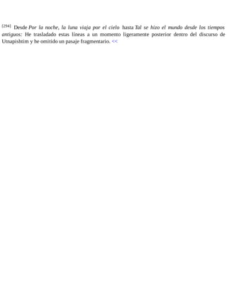[294] Desde Por la noche, la luna viaja por el cielo hasta Tal se hizo el mundo desde los tiempos 
antiguos: He trasladado estas líneas a un momento ligeramente posterior dentro del discurso de 
Utnapishtim y he omitido un pasaje fragmentario. << 
 