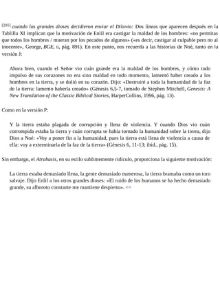 [295] cuando los grandes dioses decidieron enviar el Diluvio: Dos líneas que aparecen después en la 
Tablilla XI implican que la motivación de Enlil era castigar la maldad de los hombres: «no permitas 
que todos los hombres / mueran por los pecados de algunos» («es decir, castigar al culpable pero no al 
inocente», George, BGE, II, pág. 891). En este punto, nos recuerda a las historias de Noé, tanto en la 
versión J: 
Ahora bien, cuando el Señor vio cuán grande era la maldad de los hombres, y cómo todo 
impulso de sus corazones no era sino maldad en todo momento, lamentó haber creado a los 
hombres en la tierra, y se dolió en su corazón. Dijo: «Destruiré a toda la humanidad de la faz 
de la tierra: lamento haberla creado» (Génesis 6,5-7, tomado de Stephen Mitchell, Genesis: A 
New Translation of the Classic Biblical Stories, HarperCollins, 1996, pág. 13). 
Como en la versión P: 
Y la tierra estaba plagada de corrupción y llena de violencia. Y cuando Dios vio cuán 
corrompida estaba la tierra y cuán corrupta se había tornado la humanidad sobre la tierra, dijo 
Dios a Noé: «Voy a poner fin a la humanidad, pues la tierra está llena de violencia a causa de 
ella: voy a exterminarla de la faz de la tierra» (Génesis 6, 11-13; ibíd., pág. 15). 
Sin embargo, el Atrahasis, en su estilo sublimemente ridículo, proporciona la siguiente motivación: 
La tierra estaba demasiado llena, la gente demasiado numerosa, la tierra bramaba como un toro 
salvaje. Dijo Enlil a los otros grandes dioses: «El ruido de los humanos se ha hecho demasiado 
grande, su alboroto constante me mantiene despierto». << 
 