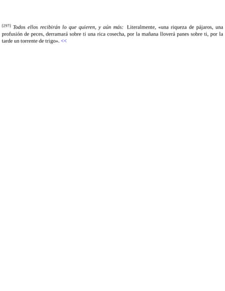 [297] Todos ellos recibirán lo que quieren, y aún más: Literalmente, «una riqueza de pájaros, una 
profusión de peces, derramará sobre ti una rica cosecha, por la mañana lloverá panes sobre ti, por la 
tarde un torrente de trigo». << 
 