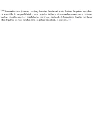 [299] los cordeleros trajeron sus cuerdas y los niños llevaban el betún. También los pobres ayudaban 
en la medida de sus posibilidades, unos cargaban tablones, otros clavaban clavos, otros cortaban 
madera: Literalmente, «[…] pesada hacha. Los jóvenes estaban […], los ancianos llevaban cuerdas de 
fibra de palma, los ricos llevaban brea, los pobres traían los […] aparejos». << 
 