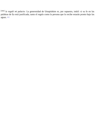 [304] le regalé mi palacio: La generosidad de Utnapishtim es, por supuesto, inútil: si su fe en las 
palabras de Ea está justificada, tanto el regalo como la persona que lo recibe estarán pronto bajo las 
aguas. << 
 