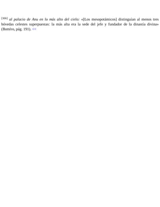 [306] al palacio de Anu en lo más alto del cielo: «[Los mesopotámicos] distinguían al menos tres 
bóvedas celestes superpuestas: la más alta era la sede del jefe y fundador de la dinastía divina» 
(Bottéro, pág. 191). << 
 