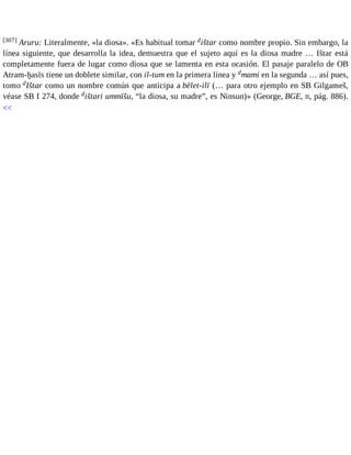 [307] Aruru: Literalmente, «la diosa». «Es habitual tomar dištar como nombre propio. Sin embargo, la 
línea siguiente, que desarrolla la idea, demuestra que el sujeto aquí es la diosa madre … Ištar está 
completamente fuera de lugar como diosa que se lamenta en esta ocasión. El pasaje paralelo de OB 
Atram-ḫasīs tiene un doblete similar, con il-tum en la primera línea y dmami en la segunda … así pues, 
tomo dIštar como un nombre común que anticipa a bēlet-ilī (… para otro ejemplo en SB Gilgameš, 
véase SB I 274, donde dištari ummīšu, “la diosa, su madre”, es Ninsun)» (George, BGE, II, pág. 886). 
<< 
 