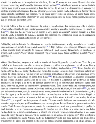 aliento con sus besos, no se reprimió en absoluto y le enseñó lo que es una mujer. Durante siete días 
permaneció erecto y yació con ella, hasta que estuvo saciado[100]. Al cabo se levantó y caminó hacia la 
charca, para reunirse con sus animales. Pero las gacelas lo vieron y se dispersaron, el venado y el 
antílope se alejaron brincando. Trató de alcanzarlos, pero su cuerpo estaba exhausto, su fuerza vital se 
había agotado, temblaban sus rodillas, ya no podía correr como un animal, tal como hacía antes. 
Regresó hacia donde estaba Shamhat y en tanto caminaba supo que su mente había crecido, supo cosas 
que los animales no pueden saber. 
Se sentó Enkidu a los pies de Shamhat. La miró y entendió todas las palabras que ella le dirigía: 
«Ahora sabes, Enkidu, lo que es estar con una mujer, ayuntarse con ella. Eres hermoso, eres como un 
dios[101]. ¿Por qué has de vagar por el monte y vivir como un animal? Déjame llevarte a la bien 
murada Uruk, al templo de Ishtar, al palacio del poderoso rey Gilgamesh, quien en su arrogancia 
oprime al pueblo, atrepellándolo como un toro salvaje». 
Calló ella y asintió Enkidu. En el fondo de su corazón sintió conmoverse algo, un anhelo no conocido 
hasta entonces, el anhelo de un verdadero amigo[102]. Dijo Enkidu: «Iré, Shamhat. Llévame contigo a 
la bien murada Uruk, al templo de Ishtar, al palacio del poderoso rey Gilgamesh. Lo desafiaré. Le 
gritaré en el rostro: “¡Yo soy el más poderoso! ¡Yo soy quien puede hacer temblar el mundo! ¡Yo soy 
supremo!”». 
«Ven», dijo Shamhat, «vayamos a Uruk, te conduciré hasta Gilgamesh, rey poderoso. Verás la gran 
ciudad y su imponente muralla, verás a los jóvenes vestidos con esplendor, con el mejor lino y 
bordada lana, con vistosos colores, con pañuelos con borlas y anchos fajines[103]. Todos los días son 
fiesta en Uruk, la gente canta y baila en sus calles, los músicos tocan sus liras y tambores, delante del 
templo de Ishtar charlan y ríen sus bellas sacerdotisas, animadas por el goce del sexo, prestas a servir 
para el placer de los hombres en honor de la diosa[104], de modo que incluso los ancianos se levantan 
de sus lechos. ¡Cuánto ignoras aún de la vida! Te mostraré a Gilgamesh, rey poderoso, el héroe 
destinado a la alegría y al dolor. Te pondrás delante de él y lo contemplarás admirado, verás cuán 
bello, cuán viril es, cómo su cuerpo rebosa potencia sexual. Él es incluso más alto y fuerte que tú, tan 
lleno de vida que no necesita dormir. Olvida tu arrebato, Enkidu. Shamash, el dios del sol[105], lo ama, 
y el padre de los dioses, Anu, ha ensanchado su mente, como lo han hecho Enlil, dios de la tierra, y Ea, 
dios del agua y de la sabiduría. Antes incluso de que bajaras de las montañas, habías llegado a 
Gilgamesh en un sueño». Y contó a Enkidu lo que había oído: «Acudió a su madre, la diosa 
Ninsun[106], y le pidió que interpretara el sueño. “Vi una estrella brillante que atravesaba el cielo 
matutino, cayó a mis pies y allí quedó como una enorme piedra. Intenté levantarla, pero era demasiado 
pesada. Traté de moverla, pero no se movía. Se reunió en torno a mí una gran multitud, el pueblo de 
Uruk insistía en verla, como a un niño pequeño besaban sus pies. Esta roca, esta estrella que había 
caído a la tierra, la tomé en mis brazos, la abracé y la acaricié como acaricia un hombre a su esposa. 
Luego la cogí y la puse a tus pies. Tú me decías que era mi doble, mi segundo ser”. Dijo a su hijo la 
sabia, la omnisapiente dama Ninsun, madre de Gilgamesh: “Niño mío muy querido, esa gran estrella 
proveniente del cielo, esa enorme piedra que no podías levantar, representa a un amigo amado, un 
 