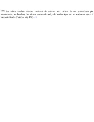 [309] Sus labios estaban resecos, cubiertos de costras: «Al carecer de sus proveedores por 
antonomasia, los hombres, los dioses mueren de sed y de hambre (por eso se abalanzan sobre el 
banquete final)» (Bottéro, pág. 192). << 
 