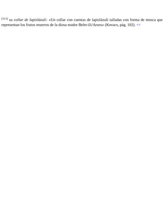 [313] su collar de lapislázuli: «Un collar con cuentas de lapislázuli talladas con forma de mosca que 
representan los frutos muertos de la diosa madre Belet-ili/Aruru» (Kovacs, pág. 102). << 
 