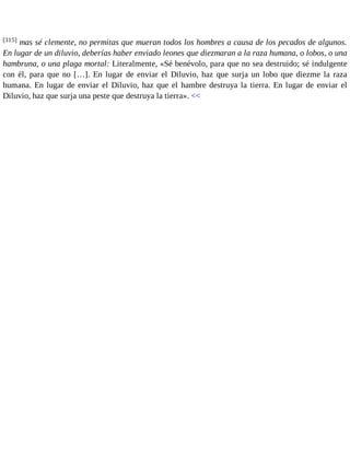[315] mas sé clemente, no permitas que mueran todos los hombres a causa de los pecados de algunos. 
En lugar de un diluvio, deberías haber enviado leones que diezmaran a la raza humana, o lobos, o una 
hambruna, o una plaga mortal: Literalmente, «Sé benévolo, para que no sea destruido; sé indulgente 
con él, para que no […]. En lugar de enviar el Diluvio, haz que surja un lobo que diezme la raza 
humana. En lugar de enviar el Diluvio, haz que el hambre destruya la tierra. En lugar de enviar el 
Diluvio, haz que surja una peste que destruya la tierra». << 
 