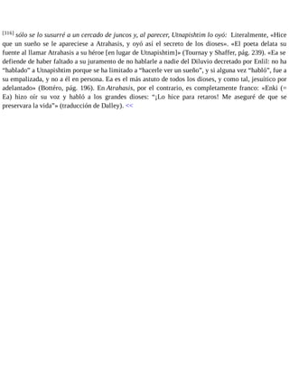 [316] sólo se lo susurré a un cercado de juncos y, al parecer, Utnapishtim lo oyó: Literalmente, «Hice 
que un sueño se le apareciese a Atrahasis, y oyó así el secreto de los dioses». «El poeta delata su 
fuente al llamar Atrahasis a su héroe [en lugar de Utnapishtim]» (Tournay y Shaffer, pág. 239). «Ea se 
defiende de haber faltado a su juramento de no hablarle a nadie del Diluvio decretado por Enlil: no ha 
“hablado” a Utnapishtim porque se ha limitado a “hacerle ver un sueño”, y si alguna vez “habló”, fue a 
su empalizada, y no a él en persona. Ea es el más astuto de todos los dioses, y como tal, jesuítico por 
adelantado» (Bottéro, pág. 196). En Atrahasis, por el contrario, es completamente franco: «Enki (= 
Ea) hizo oír su voz y habló a los grandes dioses: “¡Lo hice para retaros! Me aseguré de que se 
preservara la vida”» (traducción de Dalley). << 
 