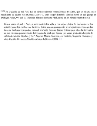 [317] en la fuente de los ríos: En un paraíso terrenal reminiscencia del Edén, que se hallaba en el 
nacimiento de cuatro ríos (Génesis 2,10-14). Este «lugar distante» también tiene un eco griego en 
Trabajos y días, vv. 168 ss. (Hesíodo habla de la cuarta edad, la era de los héroes o semidioses): 
Pero a otros el padre Zeus, proporcionándoles vida y costumbres lejos de los hombres, los 
estableció en los confines de la tierra. Estos, con un corazón sin preocupaciones, viven en las 
islas de los bienaventurados, junto al profundo Océano, héroes felices; para ellos la tierra rica 
en sus entrañas produce fruto dulce como la miel que florece tres veces al año (traducción de 
Adelaida Martín Sánchez y M.ª Ángeles Martín Sánchez, en Hesíodo, Teogonía. Trabajos y 
días. Escudo. Certamen, Madrid, Alianza Editorial, 2000). << 
 