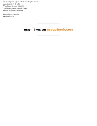 Título original: Gilgamesh: A New English Version 
Anónimo, c. 2100 a. C. 
Versión de Stephen Mitchell 
Traducción: Javier Alonso López 
Diseño de portada: Daruma 
Editor digital: Daruma 
ePub base r1.0 
 