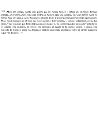 [319] «Mira ahí, amigo, cuenta esos panes que mi esposa horneó y colocó ahí mientras dormías 
sentado. El primero, duro como una piedra, lo horneó hace una semana, este que parece cuero lo 
horneó hace seis días, y siguió haciéndolo el resto de los días que permaneciste dormido aquí sentado. 
Mira, están marcados en el muro que tienes detrás»: Literalmente, «[Vamos,] Gilgamesh, cuenta tus 
panes, y que [los días que dormiste] sean conocidos por ti. Tu [primer] pan [se ha secado y está duro], 
el segundo está correoso, el tercero está revenido, el cuarto se ha puesto blanco, el quinto está 
moteado de moho, el sexto está fresco, el séptimo aún estaba cociéndose sobre el carbón cuando te 
toqué y te desperté». << 
 