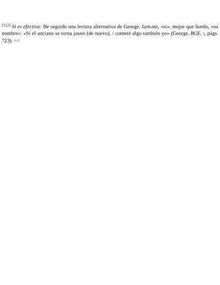 [322] Si es efectiva: He seguido una lectura alternativa de George, šum-ma, «si», mejor que šumšu, «su 
nombre»: «Si el anciano se torna joven (de nuevo), / comeré algo también yo» (George, BGE, I, págs. 
723). << 
 