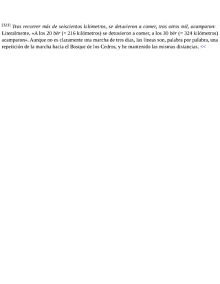 [323] Tras recorrer más de seiscientos kilómetros, se detuvieron a comer, tras otros mil, acamparon: 
Literalmente, «A los 20 bēr (= 216 kilómetros) se detuvieron a comer, a los 30 bēr (= 324 kilómetros) 
acamparon». Aunque no es claramente una marcha de tres días, las líneas son, palabra por palabra, una 
repetición de la marcha hacia el Bosque de los Cedros, y he mantenido las mismas distancias. << 
 