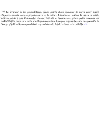 [326] La arranqué de las profundidades, ¿cómo podría ahora encontrar de nuevo aquel lugar? 
¡Dejamos, además, nuestra pequeña barca en la orilla!: Literalmente, «Ahora la marea ha estado 
subiendo veinte leguas. Cuando abrí el canal, dejé allí las herramientas: ¿cómo podría encontrar una 
huella? Dejé la barca en la orilla y he llegado demasiado lejos para regresar [o, en la interpretación de 
George: ¡Ojalá hubiera emprendido el regreso habiendo dejado la barca en la orilla!]». << 
