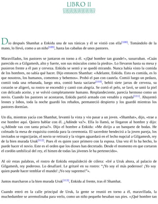 LIBRO II 
Dio después Shamhat a Enkidu una de sus túnicas y él se vistió con ella[108]. Tomándolo de la 
mano, lo llevó, como a un niño[109], hasta las cabañas de unos pastores. 
Maravillados, los pastores se juntaron en torno a él. «¡Qué hombre tan grande!», susurraban. «Cuán 
parecido es a Gilgamesh, alto y fuerte, son sus músculos como la piedra». Lo llevaron hasta su mesa y 
pusieron frente a él pan y cerveza. Enkidu se sentó y se quedó mirando. Nunca había visto la comida 
de los hombres, no sabía qué hacer. Dijo entonces Shamhat: «Adelante, Enkidu. Esto es comida, es lo 
que nosotros, los humanos, comemos y bebemos». Probó el pan con cautela. Comió luego un pedazo, 
comió toda una rebanada, luego otra, comió hasta saciarse[110], bebió siete jarras de cerveza, su 
corazón se aligeró, su rostro se encendió y cantó con alegría. Se cortó el pelo, se lavó, se untó la piel 
con delicado aceite, y se volvió completamente humano. Resplandeciente, parecía hermoso como un 
novio. Cuando los pastores se acostaron, Enkidu partió armado con venablo y espada[111]. Ahuyentó 
leones y lobos, toda la noche guardó los rebaños, permaneció despierto y los guardó mientras los 
pastores dormían. 
Un día, mientras yacía con Shamhat, levantó la vista y vio pasar a un joven. «Shamhat», dijo, «trae a 
ese hombre aquí. Quiero hablar con él. ¿Adónde va?». Ella lo llamó, se llegaron al hombre y dijo: 
«¿Adónde vas con tanta prisa?». Dijo el hombre a Enkidu: «Me dirijo a un banquete de bodas. He 
colmado la mesa de exquisita comida para la ceremonia. El sacerdote bendecirá a la joven pareja, los 
invitados se regocijarán, el novio se retirará y la virgen aguardará en el lecho nupcial a Gilgamesh, rey 
de la bien murada Uruk[112]. Pues él es quien yace primero con la esposa. Una vez él lo ha hecho, lo 
puede hacer el novio. Este es el orden que los dioses han decretado. Desde el momento en que cortaron 
el cordón umbilical del rey, el himen de todas las jóvenes le ha pertenecido». 
Al oír estas palabras, el rostro de Enkidu empalideció de cólera: «Iré a Uruk ahora, al palacio de 
Gilgamesh, rey poderoso. Lo desafiaré. Le gritaré en su rostro: “¡Yo soy el más poderoso! ¡Yo soy 
quien puede hacer temblar el mundo! ¡Yo soy supremo!”». 
Juntos marcharon a la bien murada Uruk[113], Enkidu al frente, tras él Shamhat. 
Cuando entró en la calle principal de Uruk, la gente se reunió en torno a él, maravillada, la 
muchedumbre se arremolinaba para verlo, como un niño pequeño besaban sus pies. «¡Qué hombre tan 
 