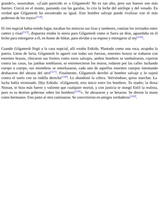 grande!», susurraban. «¡Cuán parecido es a Gilgamesh! No es tan alto, pero sus huesos son más 
fuertes. Creció en el monte, pastando con las gacelas, lo crio la leche del antílope y del venado. En 
verdad que Gilgamesh ha encontrado su igual. Este hombre salvaje puede rivalizar con el más 
poderoso de los reyes»[114]. 
El rito nupcial había tenido lugar, tocaban los músicos sus liras y tambores, comían los invitados entre 
cantos y risas[115], dispuesta estaba la novia para Gilgamesh como si fuera un dios, aguardaba en el 
lecho para entregarse a él, en honor de Ishtar, para olvidar a su esposo y entregarse al rey[116]. 
Cuando Gilgamesh llegó a la casa nupcial, allí estaba Enkidu. Plantado como una roca, ocupaba la 
puerta. Lleno de furia, Gilgamesh lo agarró con todas sus fuerzas, enormes brazos se trabaron con 
enormes brazos, chocaron sus frentes como toros salvajes, ambos hombres se tambalearon, cayeron 
contra las casas, las jambas temblaron, se estremecieron los muros, rodaron por las calles luchando 
cuerpo a cuerpo, sus miembros se entrelazaron, cada uno de aquellos enormes cuerpos intentando 
deshacerse del abrazo del otro[117]. Finalmente, Gilgamesh derribó al hombre salvaje y lo sujetó 
contra el suelo con su rodilla derecha[118]. Lo abandonó la cólera. Volviéndose, quiso marchar. La 
lucha había terminado. Dijo Enkidu: «Gilgamesh, eres único entre los hombres. Tu madre, la diosa 
Ninsun, te hizo más fuerte y valiente que cualquier mortal, y con justicia te otorgó Enlil la realeza, 
pues es tu destino gobernar sobre los hombres[119]». Se abrazaron y se besaron. Se dieron la mano 
como hermanos. Uno junto al otro caminaron. Se convirtieron en amigos verdaderos[120]. 
 