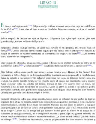 LIBRO III 
El tiempo pasó rápidamente[121]. Gilgamesh dijo: «Ahora hemos de emprender viaje hacia el Bosque 
de los Cedros[122], donde vive el feroz monstruo Humbaba. Debemos matarlo y extirpar el mal del 
mundo»[123]. 
Enkidu suspiró. Se llenaron sus ojos de lágrimas. Gilgamesh dijo: «¿Por qué suspiras? ¿Por qué, 
querido amigo, tus ojos se llenan de lágrimas?». 
Respondió Enkidu: «Amigo querido, un grito está clavado en mi garganta, mis brazos están sin 
fuerzas[124]. Conocí aquellas tierras cuando vagaba por las colinas con el antílope y el venado. El 
bosque es inmenso, se extiende centenares de kilómetros a lo largo y a lo ancho[125]. ¿Qué hombre 
osaría adentrarse en su espesura?». 
Dijo Gilgamesh: «Escucha, amigo querido, aunque el bosque no se acabase nunca, he de entrar en él, 
ascender sus laderas[126] y cortar un cedro[127] tan alto que forme un torbellino al caer al suelo[128]». 
Dijo Enkidu: «¿Pero cómo puede osar hombre alguno penetrar en el Bosque de los Cedros? Está 
consagrado a Enlil. ¿Acaso no ha declarado prohibida la entrada, acaso no puso allí a Humbaba para 
llenar de espanto a los hombres? No debemos emprender ese viaje, no debemos luchar contra esa 
criatura. Su aliento despide fuego, su voz retumba como el trueno, sus mandíbulas son la muerte. 
Puede escuchar todos los sonidos del bosque, incluso el más leve susurro entre las hojas, nos 
escuchará a más de cien kilómetros de distancia. ¿Quién de entre los dioses o los hombres podría 
derrotarlo? Humbaba es el guardián del bosque, Enlil lo puso allí para llenar de espanto a los hombres. 
Quienquiera que entre caerá fulminado por el terror». 
Contestó Gilgamesh: «¿Por qué, amigo querido, hablas como un cobarde? Lo que acabas de decir es 
impropio de ti, aflige mi corazón. Nosotros no somos dioses, no podemos ascender al cielo. No, somos 
hombres mortales. Sólo los dioses viven por siempre. Nuestros días son pocos en número, y cualquier 
cosa que hagamos es un soplo de viento. ¿Por qué temer, pues, si más tarde o más temprano la muerte 
ha de llegar? ¿Dónde está el coraje del que siempre hiciste gala? Si muero en el bosque en el 
transcurso de esta gran aventura, no te avergüences cuando la gente diga: “Gilgamesh encontró una 
muerte heroica combatiendo contra el monstruo Humbaba. ¿Y dónde estaba Enkidu? ¡Estaba a salvo 
en su hogar!”[129]. Te criaste en las montañas, con tus propias manos has dado muerte a los leones y 
 
