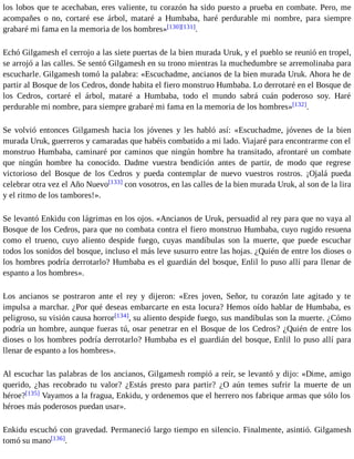 los lobos que te acechaban, eres valiente, tu corazón ha sido puesto a prueba en combate. Pero, me 
acompañes o no, cortaré ese árbol, mataré a Humbaba, haré perdurable mi nombre, para siempre 
grabaré mi fama en la memoria de los hombres»[130][131]. 
Echó Gilgamesh el cerrojo a las siete puertas de la bien murada Uruk, y el pueblo se reunió en tropel, 
se arrojó a las calles. Se sentó Gilgamesh en su trono mientras la muchedumbre se arremolinaba para 
escucharle. Gilgamesh tomó la palabra: «Escuchadme, ancianos de la bien murada Uruk. Ahora he de 
partir al Bosque de los Cedros, donde habita el fiero monstruo Humbaba. Lo derrotaré en el Bosque de 
los Cedros, cortaré el árbol, mataré a Humbaba, todo el mundo sabrá cuán poderoso soy. Haré 
perdurable mi nombre, para siempre grabaré mi fama en la memoria de los hombres»[132]. 
Se volvió entonces Gilgamesh hacia los jóvenes y les habló así: «Escuchadme, jóvenes de la bien 
murada Uruk, guerreros y camaradas que habéis combatido a mi lado. Viajaré para encontrarme con el 
monstruo Humbaba, caminaré por caminos que ningún hombre ha transitado, afrontaré un combate 
que ningún hombre ha conocido. Dadme vuestra bendición antes de partir, de modo que regrese 
victorioso del Bosque de los Cedros y pueda contemplar de nuevo vuestros rostros. ¡Ojalá pueda 
celebrar otra vez el Año Nuevo[133] con vosotros, en las calles de la bien murada Uruk, al son de la lira 
y el ritmo de los tambores!». 
Se levantó Enkidu con lágrimas en los ojos. «Ancianos de Uruk, persuadid al rey para que no vaya al 
Bosque de los Cedros, para que no combata contra el fiero monstruo Humbaba, cuyo rugido resuena 
como el trueno, cuyo aliento despide fuego, cuyas mandíbulas son la muerte, que puede escuchar 
todos los sonidos del bosque, incluso el más leve susurro entre las hojas. ¿Quién de entre los dioses o 
los hombres podría derrotarlo? Humbaba es el guardián del bosque, Enlil lo puso allí para llenar de 
espanto a los hombres». 
Los ancianos se postraron ante el rey y dijeron: «Eres joven, Señor, tu corazón late agitado y te 
impulsa a marchar. ¿Por qué deseas embarcarte en esta locura? Hemos oído hablar de Humbaba, es 
peligroso, su visión causa horror[134], su aliento despide fuego, sus mandíbulas son la muerte. ¿Cómo 
podría un hombre, aunque fueras tú, osar penetrar en el Bosque de los Cedros? ¿Quién de entre los 
dioses o los hombres podría derrotarlo? Humbaba es el guardián del bosque, Enlil lo puso allí para 
llenar de espanto a los hombres». 
Al escuchar las palabras de los ancianos, Gilgamesh rompió a reír, se levantó y dijo: «Dime, amigo 
querido, ¿has recobrado tu valor? ¿Estás presto para partir? ¿O aún temes sufrir la muerte de un 
héroe?[135] Vayamos a la fragua, Enkidu, y ordenemos que el herrero nos fabrique armas que sólo los 
héroes más poderosos puedan usar». 
Enkidu escuchó con gravedad. Permaneció largo tiempo en silencio. Finalmente, asintió. Gilgamesh 
tomó su mano[136]. 
 