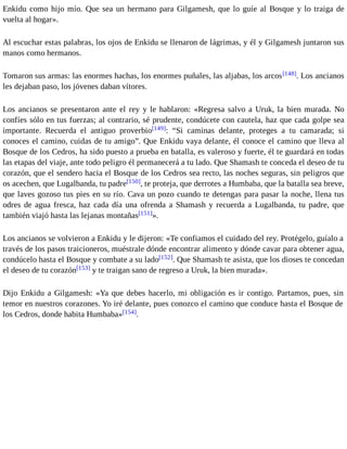 Enkidu como hijo mío. Que sea un hermano para Gilgamesh, que lo guíe al Bosque y lo traiga de 
vuelta al hogar». 
Al escuchar estas palabras, los ojos de Enkidu se llenaron de lágrimas, y él y Gilgamesh juntaron sus 
manos como hermanos. 
Tomaron sus armas: las enormes hachas, los enormes puñales, las aljabas, los arcos[148]. Los ancianos 
les dejaban paso, los jóvenes daban vítores. 
Los ancianos se presentaron ante el rey y le hablaron: «Regresa salvo a Uruk, la bien murada. No 
confíes sólo en tus fuerzas; al contrario, sé prudente, condúcete con cautela, haz que cada golpe sea 
importante. Recuerda el antiguo proverbio[149]: “Si caminas delante, proteges a tu camarada; si 
conoces el camino, cuidas de tu amigo”. Que Enkidu vaya delante, él conoce el camino que lleva al 
Bosque de los Cedros, ha sido puesto a prueba en batalla, es valeroso y fuerte, él te guardará en todas 
las etapas del viaje, ante todo peligro él permanecerá a tu lado. Que Shamash te conceda el deseo de tu 
corazón, que el sendero hacia el Bosque de los Cedros sea recto, las noches seguras, sin peligros que 
os acechen, que Lugalbanda, tu padre[150], te proteja, que derrotes a Humbaba, que la batalla sea breve, 
que laves gozoso tus pies en su río. Cava un pozo cuando te detengas para pasar la noche, llena tus 
odres de agua fresca, haz cada día una ofrenda a Shamash y recuerda a Lugalbanda, tu padre, que 
también viajó hasta las lejanas montañas[151]». 
Los ancianos se volvieron a Enkidu y le dijeron: «Te confiamos el cuidado del rey. Protégelo, guíalo a 
través de los pasos traicioneros, muéstrale dónde encontrar alimento y dónde cavar para obtener agua, 
condúcelo hasta el Bosque y combate a su lado[152]. Que Shamash te asista, que los dioses te concedan 
el deseo de tu corazón[153] y te traigan sano de regreso a Uruk, la bien murada». 
Dijo Enkidu a Gilgamesh: «Ya que debes hacerlo, mi obligación es ir contigo. Partamos, pues, sin 
temor en nuestros corazones. Yo iré delante, pues conozco el camino que conduce hasta el Bosque de 
los Cedros, donde habita Humbaba»[154]. 
 