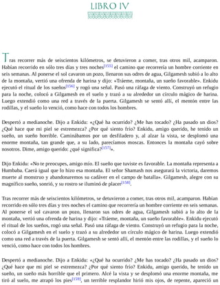LIBRO IV 
Tras recorrer más de seiscientos kilómetros, se detuvieron a comer, tras otros mil, acamparon. 
Habían recorrido en sólo tres días y tres noches[155] el camino que recorrería un hombre corriente en 
seis semanas. Al ponerse el sol cavaron un pozo, llenaron sus odres de agua, Gilgamesh subió a lo alto 
de la montaña, vertió una ofrenda de harina y dijo: «Tráeme, montaña, un sueño favorable». Enkidu 
ejecutó el ritual de los sueños[156] y rogó una señal. Pasó una ráfaga de viento. Construyó un refugio 
para la noche, colocó a Gilgamesh en el suelo y trazó a su alrededor un círculo mágico de harina. 
Luego extendió como una red a través de la puerta. Gilgamesh se sentó allí, el mentón entre las 
rodillas, y el sueño lo venció, como hace con todos los hombres. 
Despertó a medianoche. Dijo a Enkidu: «¿Qué ha ocurrido? ¿Me has tocado? ¿Ha pasado un dios? 
¿Qué hace que mi piel se estremezca? ¿Por qué siento frío? Enkidu, amigo querido, he tenido un 
sueño, un sueño horrible. Caminábamos por un desfiladero y, al alzar la vista, se desplomó una 
enorme montaña, tan grande que, a su lado, parecíamos moscas. Entonces la montaña cayó sobre 
nosotros. Dime, amigo querido: ¿qué significa?[157]». 
Dijo Enkidu: «No te preocupes, amigo mío. El sueño que tuviste es favorable. La montaña representa a 
Humbaba. Caerá igual que lo hizo esa montaña. El señor Shamash nos asegurará la victoria, daremos 
muerte al monstruo y abandonaremos su cadáver en el campo de batalla». Gilgamesh, alegre con su 
magnífico sueño, sonrió, y su rostro se iluminó de placer[158]. 
Tras recorrer más de seiscientos kilómetros, se detuvieron a comer, tras otros mil, acamparon. Habían 
recorrido en sólo tres días y tres noches el camino que recorrería un hombre corriente en seis semanas. 
Al ponerse el sol cavaron un pozo, llenaron sus odres de agua, Gilgamesh subió a lo alto de la 
montaña, vertió una ofrenda de harina y dijo: «Tráeme, montaña, un sueño favorable». Enkidu ejecutó 
el ritual de los sueños, rogó una señal. Pasó una ráfaga de viento. Construyó un refugio para la noche, 
colocó a Gilgamesh en el suelo y trazó a su alrededor un círculo mágico de harina. Luego extendió 
como una red a través de la puerta. Gilgamesh se sentó allí, el mentón entre las rodillas, y el sueño lo 
venció, como hace con todos los hombres. 
Despertó a medianoche. Dijo a Enkidu: «¿Qué ha ocurrido? ¿Me has tocado? ¿Ha pasado un dios? 
¿Qué hace que mi piel se estremezca? ¿Por qué siento frío? Enkidu, amigo querido, he tenido un 
sueño, un sueño más horrible que el primero. Alcé la vista y se desplomó una enorme montaña, me 
tiró al suelo, me atrapó los pies[159], un terrible resplandor hirió mis ojos, de repente, apareció un 
 