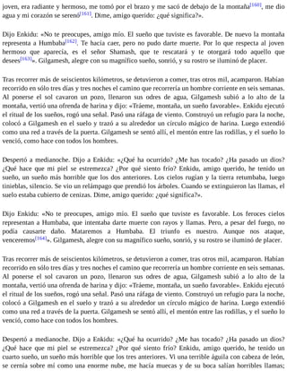 joven, era radiante y hermoso, me tomó por el brazo y me sacó de debajo de la montaña[160], me dio 
agua y mi corazón se serenó[161]. Dime, amigo querido: ¿qué significa?». 
Dijo Enkidu: «No te preocupes, amigo mío. El sueño que tuviste es favorable. De nuevo la montaña 
representa a Humbaba[162]. Te hacía caer, pero no pudo darte muerte. Por lo que respecta al joven 
hermoso que aparecía, es el señor Shamash, que te rescatará y te otorgará todo aquello que 
desees[163]». Gilgamesh, alegre con su magnífico sueño, sonrió, y su rostro se iluminó de placer. 
Tras recorrer más de seiscientos kilómetros, se detuvieron a comer, tras otros mil, acamparon. Habían 
recorrido en sólo tres días y tres noches el camino que recorrería un hombre corriente en seis semanas. 
Al ponerse el sol cavaron un pozo, llenaron sus odres de agua, Gilgamesh subió a lo alto de la 
montaña, vertió una ofrenda de harina y dijo: «Tráeme, montaña, un sueño favorable». Enkidu ejecutó 
el ritual de los sueños, rogó una señal. Pasó una ráfaga de viento. Construyó un refugio para la noche, 
colocó a Gilgamesh en el suelo y trazó a su alrededor un círculo mágico de harina. Luego extendió 
como una red a través de la puerta. Gilgamesh se sentó allí, el mentón entre las rodillas, y el sueño lo 
venció, como hace con todos los hombres. 
Despertó a medianoche. Dijo a Enkidu: «¿Qué ha ocurrido? ¿Me has tocado? ¿Ha pasado un dios? 
¿Qué hace que mi piel se estremezca? ¿Por qué siento frío? Enkidu, amigo querido, he tenido un 
sueño, un sueño más horrible que los dos anteriores. Los cielos rugían y la tierra retumbaba, luego 
tinieblas, silencio. Se vio un relámpago que prendió los árboles. Cuando se extinguieron las llamas, el 
suelo estaba cubierto de cenizas. Dime, amigo querido: ¿qué significa?». 
Dijo Enkidu: «No te preocupes, amigo mío. El sueño que tuviste es favorable. Los feroces cielos 
representan a Humbaba, que intentaba darte muerte con rayos y llamas. Pero, a pesar del fuego, no 
podía causarte daño. Mataremos a Humbaba. El triunfo es nuestro. Aunque nos ataque, 
venceremos[164]». Gilgamesh, alegre con su magnífico sueño, sonrió, y su rostro se iluminó de placer. 
Tras recorrer más de seiscientos kilómetros, se detuvieron a comer, tras otros mil, acamparon. Habían 
recorrido en sólo tres días y tres noches el camino que recorrería un hombre corriente en seis semanas. 
Al ponerse el sol cavaron un pozo, llenaron sus odres de agua, Gilgamesh subió a lo alto de la 
montaña, vertió una ofrenda de harina y dijo: «Tráeme, montaña, un sueño favorable». Enkidu ejecutó 
el ritual de los sueños, rogó una señal. Pasó una ráfaga de viento. Construyó un refugio para la noche, 
colocó a Gilgamesh en el suelo y trazó a su alrededor un círculo mágico de harina. Luego extendió 
como una red a través de la puerta. Gilgamesh se sentó allí, el mentón entre las rodillas, y el sueño lo 
venció, como hace con todos los hombres. 
Despertó a medianoche. Dijo a Enkidu: «¿Qué ha ocurrido? ¿Me has tocado? ¿Ha pasado un dios? 
¿Qué hace que mi piel se estremezca? ¿Por qué siento frío? Enkidu, amigo querido, he tenido un 
cuarto sueño, un sueño más horrible que los tres anteriores. Vi una terrible águila con cabeza de león, 
se cernía sobre mí como una enorme nube, me hacía muecas y de su boca salían horribles llamas; 
 