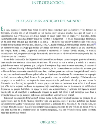 INTRODUCCIÓN 
EL RELATO MÁS ANTIGUO DEL MUNDO 
En Iraq, cuando el viento hace volar el polvo hasta conseguir que los hombres y los tanques se 
detengan, arrastra con él el recuerdo de un mundo muy antiguo, mucho más que el Islam o el 
Cristianismo. La civilización occidental surgió en aquel lugar entre el Tigris y el Éufrates, donde 
Hammurabi dictó su código legal y donde se escribió el Gilgamesh —el relato más antiguo del mundo, 
un milenio más antiguo que la Ilíada o la Biblia—. Su héroe fue un rey histórico que reinó en la 
ciudad mesopotámica de Uruk hacia el año 2750 a. C. En la epopeya, tiene un amigo íntimo, Enkidu[1], 
un hombre desnudo y salvaje que ha sido civilizado por medio de las artes eróticas de una sacerdotisa 
del templo. Junto a este, Gilgamesh combate a monstruos, y cuando Enkidu muere, se muestra 
inconsolable. Así, emprende un viaje desesperado para encontrar al único hombre que puede decirle 
cómo escapar de la muerte. 
Parte de la fascinación de Gilgamesh radica en el hecho de que, como cualquier gran obra literaria, 
tiene mucho que decirnos sobre nosotros mismos. Al prestar su voz al dolor y al miedo a la muerte, 
quizá de una forma más potente que cualquier libro que se haya escrito desde entonces, al retratar al 
amor, la vulnerabilidad y la búsqueda de la sabiduría, se ha convertido en un testimonio personal para 
millones de lectores en docenas de idiomas. Pero también posee una relevancia especial en el mundo 
actual, con sus fundamentalismos polarizados, en donde cada bando cree fervientemente en su propia 
rectitud, sea cruzada o yihad, frente a lo que percibe como un malvado enemigo. El héroe de esta 
epopeya es un antihéroe, un supermán (una superpotencia, podríamos decir), que no conoce la 
diferencia entre fuerza y arrogancia. Al atacar por precaución a un monstruo, atrae sobre sí un desastre 
que sólo puede superar mediante un agónico viaje, una búsqueda que se transforma en sabiduría al 
demostrar su propia futilidad. La epopeya posee una extraordinaria y refinada inteligencia moral. 
Insistiendo en el equilibrio y rechazando ponerse de parte del héroe o del monstruo, nos lleva a 
preguntarnos acerca de nuestras peligrosas certidumbres sobre el bien y el mal. 
Emprendí esta versión de Gilgamesh porque nunca me ha convencido el lenguaje de ninguna de las 
traducciones que he leído. Quería encontrar una voz genuina para el poema: palabras que fueran 
suficientemente ágiles y musculosas para transmitir la potencia de la historia. Si he tenido éxito, los 
lectores descubrirán que, más que contemplar una antigüedad dentro de una vitrina, se hallan frente a 
una obra maestra de la literatura que, de manera inesperada, está tan viva hoy en día como lo estaba 
hace tres milenios y medio. 
ORÍGENES 
 