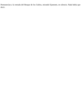 Permanecían a la entrada del Bosque de los Cedros, mirando fijamente, en silencio. Nada había que 
decir. 
 