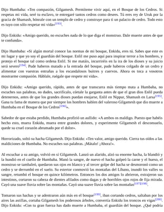 Dijo Humbaba: «Ten compasión, Gilgamesh. Permíteme vivir aquí, en el Bosque de los Cedros. Si 
respetas mi vida, seré tu esclavo, te entregaré tantos cedros como desees. Tú eres rey de Uruk por la 
gracia de Shamash, hónrale con un templo de cedro y construye para ti un palacio de cedro. Todo esto 
es tuyo con sólo respetar mi vida»[193]. 
Dijo Enkidu: «Amigo querido, no escuches nada de lo que diga el monstruo. Dale muerte antes de que 
te confunda». 
Dijo Humbaba: «Si algún mortal conoce las normas de mi bosque, Enkidu, eres tú. Sabes que este es 
mi lugar y que yo soy el guardián del bosque. Enlil me puso aquí para inspirar terror a los hombres, y 
protejo el bosque tal como ordena Enlil. Si me matáis, incurriréis en la ira de los dioses y su juicio 
será severo[194]. Pude haberos matado a la entrada del bosque, pude haberos colgado de un cedro y 
alimentar con vuestras entrañas a los escandalosos buitres y cuervos. Ahora os toca a vosotros 
mostrarme compasión. Háblale, ruégale que respete mi vida». 
Dijo Enkidu: «Amigo querido, rápido, antes de que transcurra más tiempo mata a Humbaba, no 
escuches sus palabras, no dudes, sacrifícalo, córtale la garganta antes de que el gran dios Enlil pueda 
detenernos, antes de que los grandes dioses puedan enojarse, Enlil en Nippur, Shamash en Larsa[195]. 
Gana tu fama de manera que por siempre los hombres hablen del valeroso Gilgamesh que dio muerte a 
Humbaba en el Bosque de los Cedros[196]». 
Sabedor de que estaba perdido, Humbaba profirió un aullido: «A ambos os maldigo. Puesto que habéis 
hecho esto, muera Enkidu, muera entre grandes dolores, y experimente Gilgamesh el desconsuelo, 
quede su cruel corazón abrumado por el dolor». 
Horrorizado, soltó su hacha Gilgamesh. Dijo Enkidu: «Ten valor, amigo querido. Cierra tus oídos a las 
maldiciones de Humbaba. No escuches sus palabras. ¡Mátalo! ¡Ahora!». 
Al escuchar a su amigo, volvió en sí Gilgamesh. Lanzó un alarido, alzó su enorme hacha, la blandió y 
la hundió en el cuello de Humbaba. Manó la sangre, de nuevo el hacha golpeó la carne y el hueso, el 
monstruo se tambaleó, quedaron sus ojos en blanco y al tercer golpe del hacha se desmoronó como un 
cedro y se derrumbó en el suelo. Su estertor conmovió las montañas del Líbano, inundó los valles su 
sangre, retumbó el bosque en quince kilómetros. Entonces los dos amigos lo abrieron, extrajeron sus 
intestinos, cortaron su cabeza de dientes afilados como dagas y de horribles ojos rojos de fija mirada. 
Cayó una suave lluvia sobre las montañas. Cayó una suave lluvia sobre las montañas[197][198]. 
Tomaron sus hachas y se adentraron aún más en el bosque[199], iban cortando cedros, saltaban por los 
aires las astillas, cortaba Gilgamesh los poderosos árboles, convertía Enkidu los troncos en vigas[200]. 
Dijo Enkidu: «Con tu gran fuerza has dado muerte a Humbaba, el guardián del bosque. ¿Qué podría 
 