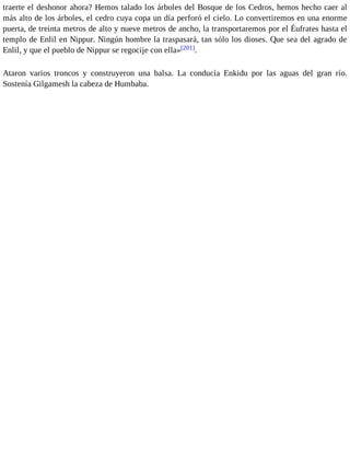 traerte el deshonor ahora? Hemos talado los árboles del Bosque de los Cedros, hemos hecho caer al 
más alto de los árboles, el cedro cuya copa un día perforó el cielo. Lo convertiremos en una enorme 
puerta, de treinta metros de alto y nueve metros de ancho, la transportaremos por el Éufrates hasta el 
templo de Enlil en Nippur. Ningún hombre la traspasará, tan sólo los dioses. Que sea del agrado de 
Enlil, y que el pueblo de Nippur se regocije con ella»[201]. 
Ataron varios troncos y construyeron una balsa. La conducía Enkidu por las aguas del gran río. 
Sostenía Gilgamesh la cabeza de Humbaba. 
 
