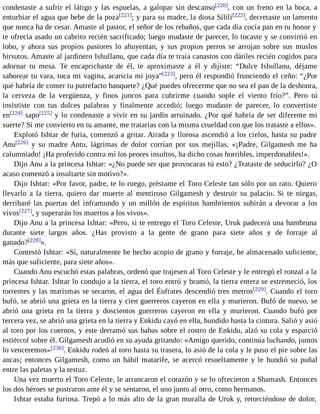 condenaste a sufrir el látigo y las espuelas, a galopar sin descanso[220], con un freno en la boca, a 
enturbiar el agua que bebe de la poza[221]; y para su madre, la diosa Silili[222], decretaste un lamento 
que nunca ha de cesar. Amaste al pastor, el señor de los rebaños, que cada día cocía pan en tu honor y 
te ofrecía asado un cabrito recién sacrificado; luego mudaste de parecer, lo tocaste y se convirtió en 
lobo, y ahora sus propios pastores lo ahuyentan, y sus propios perros se arrojan sobre sus muslos 
hirsutos. Amaste al jardinero Ishullanu, que cada día te traía canastos con dátiles recién cogidos para 
adornar tu mesa. Te encaprichaste de él, te aproximaste a él y dijiste: “Dulce Ishullanu, déjame 
saborear tu vara, toca mi vagina, acaricia mi joya”[223], pero él respondió frunciendo el ceño: “¿Por 
qué habría de comer tu putrefacto banquete? ¿Qué puedes ofrecerme que no sea el pan de la deshonra, 
la cerveza de la vergüenza, y finos juncos para cubrirme cuando sople el viento frío?”. Pero tú 
insististe con tus dulces palabras y finalmente accedió; luego mudaste de parecer, lo convertiste 
en[224] sapo[225] y lo condenaste a vivir en su jardín arruinado. ¿Por qué habría de ser diferente mi 
suerte? Si me convierto en tu amante, me tratarías con la misma crueldad con que los trataste a ellos». 
Explotó Ishtar de furia, comenzó a gritar. Airada y llorosa ascendió a los cielos, hasta su padre 
Anu[226] y su madre Antu, lágrimas de dolor corrían por sus mejillas. «¡Padre, Gilgamesh me ha 
calumniado! ¡Ha proferido contra mí los peores insultos, ha dicho cosas horribles, imperdonables!». 
Dijo Anu a la princesa Ishtar: «¿No puede ser que provocaras tú esto? ¿Trataste de seducirlo? ¿O 
acaso comenzó a insultarte sin motivo?». 
Dijo Ishtar: «Por favor, padre, te lo ruego, préstame el Toro Celeste tan sólo por un rato. Quiero 
llevarlo a la tierra, quiero dar muerte al mentiroso Gilgamesh y destruir su palacio. Si te niegas, 
derribaré las puertas del inframundo y un millón de espíritus hambrientos subirán a devorar a los 
vivos[227], y superarán los muertos a los vivos». 
Dijo Anu a la princesa Ishtar: «Pero, si te entrego el Toro Celeste, Uruk padecerá una hambruna 
durante siete largos años. ¿Has provisto a la gente de grano para siete años y de forraje al 
ganado?[228]». 
Contestó Ishtar: «Sí, naturalmente he hecho acopio de grano y forraje, he almacenado suficiente, 
más que suficiente, para siete años». 
Cuando Anu escuchó estas palabras, ordenó que trajesen al Toro Celeste y le entregó el ronzal a la 
princesa Ishtar. Ishtar lo condujo a la tierra, el toro entró y bramó, la tierra entera se estremeció, los 
torrentes y las marismas se secaron, el agua del Éufrates descendió tres metros[229]. Cuando el toro 
bufó, se abrió una grieta en la tierra y cien guerreros cayeron en ella y murieron. Bufó de nuevo, se 
abrió una grieta en la tierra y doscientos guerreros cayeron en ella y murieron. Cuando bufó por 
tercera vez, se abrió una grieta en la tierra y Enkidu cayó en ella, hundido hasta la cintura. Salió y asió 
al toro por los cuernos, y este derramó sus babas sobre el rostro de Enkidu, alzó su cola y esparció 
estiércol sobre él. Gilgamesh acudió en su ayuda gritando: «Amigo querido, continúa luchando, juntos 
lo venceremos»[230]. Enkidu rodeó al toro hasta su trasera, lo asió de la cola y le puso el pie sobre las 
ancas; entonces Gilgamesh, como un hábil matarife, se acercó resueltamente y le hundió su puñal 
entre las paletas y la testuz. 
Una vez muerto el Toro Celeste, le arrancaron el corazón y se lo ofrecieron a Shamash. Entonces 
los dos héroes se postraron ante él y se sentaron, el uno junto al otro, como hermanos. 
Ishtar estaba furiosa. Trepó a lo más alto de la gran muralla de Uruk y, retorciéndose de dolor, 
 