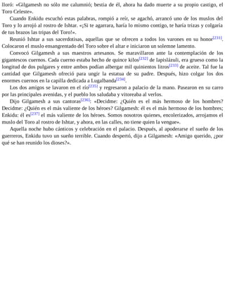 lloró: «Gilgamesh no sólo me calumnió; bestia de él, ahora ha dado muerte a su propio castigo, el 
Toro Celeste». 
Cuando Enkidu escuchó estas palabras, rompió a reír, se agachó, arrancó uno de los muslos del 
Toro y lo arrojó al rostro de Ishtar. «¡Si te agarrara, haría lo mismo contigo, te haría trizas y colgaría 
de tus brazos las tripas del Toro!». 
Reunió Ishtar a sus sacerdotisas, aquellas que se ofrecen a todos los varones en su honor[231]. 
Colocaron el muslo ensangrentado del Toro sobre el altar e iniciaron un solemne lamento. 
Convocó Gilgamesh a sus maestros artesanos. Se maravillaron ante la contemplación de los 
gigantescos cuernos. Cada cuerno estaba hecho de quince kilos[232] de lapislázuli, era grueso como la 
longitud de dos pulgares y entre ambos podían albergar mil quinientos litros[233] de aceite. Tal fue la 
cantidad que Gilgamesh ofreció para ungir la estatua de su padre. Después, hizo colgar los dos 
enormes cuernos en la capilla dedicada a Lugalbanda[234]. 
Los dos amigos se lavaron en el río[235] y regresaron a palacio de la mano. Pasearon en su carro 
por las principales avenidas, y el pueblo los saludaba y vitoreaba al verlos. 
Dijo Gilgamesh a sus cantoras[236]: «Decidme: ¿Quién es el más hermoso de los hombres? 
Decidme: ¿Quién es el más valiente de los héroes? Gilgamesh: él es el más hermoso de los hombres; 
Enkidu: él es[237] el más valiente de los héroes. Somos nosotros quienes, encolerizados, arrojamos el 
muslo del Toro al rostro de Ishtar, y ahora, en las calles, no tiene quien la vengue». 
Aquella noche hubo cánticos y celebración en el palacio. Después, al apoderarse el sueño de los 
guerreros, Enkidu tuvo un sueño terrible. Cuando despertó, dijo a Gilgamesh: «Amigo querido, ¿por 
qué se han reunido los dioses?». 
 