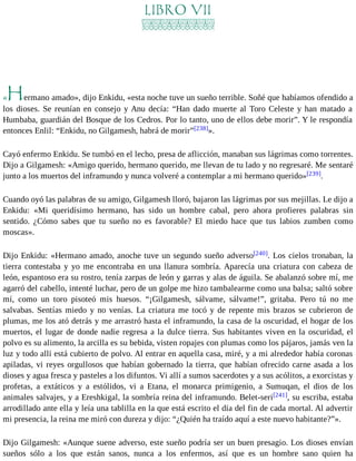 LIBRO VII 
«Hermano amado», dijo Enkidu, «esta noche tuve un sueño terrible. Soñé que habíamos ofendido a 
los dioses. Se reunían en consejo y Anu decía: “Han dado muerte al Toro Celeste y han matado a 
Humbaba, guardián del Bosque de los Cedros. Por lo tanto, uno de ellos debe morir”. Y le respondía 
entonces Enlil: “Enkidu, no Gilgamesh, habrá de morir”[238]». 
Cayó enfermo Enkidu. Se tumbó en el lecho, presa de aflicción, manaban sus lágrimas como torrentes. 
Dijo a Gilgamesh: «Amigo querido, hermano querido, me llevan de tu lado y no regresaré. Me sentaré 
junto a los muertos del inframundo y nunca volveré a contemplar a mi hermano querido»[239]. 
Cuando oyó las palabras de su amigo, Gilgamesh lloró, bajaron las lágrimas por sus mejillas. Le dijo a 
Enkidu: «Mi queridísimo hermano, has sido un hombre cabal, pero ahora profieres palabras sin 
sentido. ¿Cómo sabes que tu sueño no es favorable? El miedo hace que tus labios zumben como 
moscas». 
Dijo Enkidu: «Hermano amado, anoche tuve un segundo sueño adverso[240]. Los cielos tronaban, la 
tierra contestaba y yo me encontraba en una llanura sombría. Aparecía una criatura con cabeza de 
león, espantoso era su rostro, tenía zarpas de león y garras y alas de águila. Se abalanzó sobre mí, me 
agarró del cabello, intenté luchar, pero de un golpe me hizo tambalearme como una balsa; saltó sobre 
mí, como un toro pisoteó mis huesos. “¡Gilgamesh, sálvame, sálvame!”, gritaba. Pero tú no me 
salvabas. Sentías miedo y no venías. La criatura me tocó y de repente mis brazos se cubrieron de 
plumas, me los ató detrás y me arrastró hasta el inframundo, la casa de la oscuridad, el hogar de los 
muertos, el lugar de donde nadie regresa a la dulce tierra. Sus habitantes viven en la oscuridad, el 
polvo es su alimento, la arcilla es su bebida, visten ropajes con plumas como los pájaros, jamás ven la 
luz y todo allí está cubierto de polvo. Al entrar en aquella casa, miré, y a mi alrededor había coronas 
apiladas, vi reyes orgullosos que habían gobernado la tierra, que habían ofrecido carne asada a los 
dioses y agua fresca y pasteles a los difuntos. Vi allí a sumos sacerdotes y a sus acólitos, a exorcistas y 
profetas, a extáticos y a estólidos, vi a Etana, el monarca primigenio, a Sumuqan, el dios de los 
animales salvajes, y a Ereshkigal, la sombría reina del inframundo. Belet-seri[241], su escriba, estaba 
arrodillado ante ella y leía una tablilla en la que está escrito el día del fin de cada mortal. Al advertir 
mi presencia, la reina me miró con dureza y dijo: “¿Quién ha traído aquí a este nuevo habitante?”». 
Dijo Gilgamesh: «Aunque suene adverso, este sueño podría ser un buen presagio. Los dioses envían 
sueños sólo a los que están sanos, nunca a los enfermos, así que es un hombre sano quien ha 
 