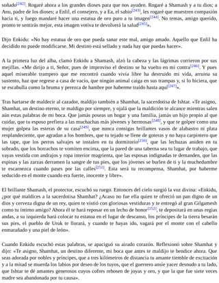 soñado[242]. Rogaré ahora a los grandes dioses para que nos ayuden. Rogaré a Shamash y a tu dios; a 
Anu, padre de los dioses; a Enlil, el consejero, y a Ea, el sabio[243], les rogaré que muestren compasión 
hacia ti, y luego mandaré hacer una estatua de oro puro a tu imagen[244]. No temas, amigo querido, 
pronto te sentirás mejor, esta imagen votiva te devolverá la salud[245]». 
Dijo Enkidu: «No hay estatua de oro que pueda sanar este mal, amigo amado. Aquello que Enlil ha 
decidido no puede modificarse. Mi destino está sellado y nada hay que puedas hacer». 
A la primera luz del alba, clamó Enkidu a Shamash, alzó la cabeza y las lágrimas corrieron por sus 
mejillas. «Me dirijo a ti, Señor, pues de improviso el destino se ha vuelto en mi contra[246]. Y pues 
aquel miserable trampero que me encontró cuando vivía libre ha destruido mi vida, arruina su 
sustento, haz que regrese a casa de vacío, que ningún animal caiga en sus trampas y, si lo hiciera, que 
se escabulla como la bruma y perezca de hambre por haberme traído hasta aquí[247]». 
Tras hartarse de maldecir al cazador, maldijo también a Shamhat, la sacerdotisa de Ishtar. «Te asigno, 
Shamhat, un destino eterno, te maldigo por siempre, y ojalá que la maldición te alcance mientras salen 
aún estas palabras de mi boca. Que jamás poseas un hogar y una familia, jamás un hijo propio al que 
cuidar, que tu esposo prefiera a las muchachas más jóvenes y hermosas[248], y que te golpee como una 
mujer golpea las esteras de su casa[249], que nunca consigas brillantes vasos de alabastro ni plata 
resplandeciente, que agradan a los hombres, que tu tejado se llene de goteras y no haya carpintero que 
las tape, que los perros salvajes se instalen en tu dormitorio[250], que las lechuzas aniden en tu 
sobrado, que los borrachos te vomiten encima, que la pared de una taberna sea tu lugar de trabajo, que 
vayas vestida con andrajos y ropa interior mugrienta, que las esposas indignadas te demanden, que las 
espinas y las zarzas derramen la sangre de tus pies, que los jóvenes se burlen de ti y la muchedumbre 
te escarnezca cuando pases por las calles[251]. Esta será tu recompensa, Shamhat, por haberme 
seducido en el monte cuando era fuerte, inocente y libre». 
El brillante Shamash, el protector, escuchó su ruego. Entonces del cielo surgió la voz divina: «Enkidu, 
¿por qué maldices a la sacerdotisa Shamhat? ¿Acaso no fue ella quien te ofreció un pan digno de un 
dios y cerveza digna de un rey, quien te vistió con gloriosas vestiduras y te entregó al gran Gilgamesh 
como tu íntimo amigo? Ahora él te hará reposar en un lecho de honor[252], te depositará en unas regias 
andas, a su izquierda hará colocar tu estatua en el lugar de descanso, los príncipes de la tierra besarán 
sus pies, el pueblo de Uruk te llorará, y cuando te hayas ido, vagará por el monte con el cabello 
enmarañado y una piel de león». 
Cuando Enkidu escuchó estas palabras, se apaciguó su airado corazón. Reflexionó sobre Shamhat y 
dijo: «Te asigno, Shamhat, un destino diferente, mi boca que antes te maldijo te bendice ahora. Que 
seas adorada por nobles y príncipes, que a tres kilómetros de distancia tu amante tiemble de excitación 
y a la mitad se muerda los labios por deseo de los tuyos, que el guerrero ansíe yacer desnudo a tu lado, 
que Ishtar te dé amantes generosos cuyos cofres rebosen de joyas y oro, y que la que fue siete veces 
madre sea abandonada por tu causa». 
 