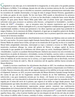 Gilgamesh es una obra que, en la intensidad de la imaginación, se sitúa junto a los grandes poemas 
de Homero y la Biblia. Y sin embargo, durante dos mil años no tuvimos noticias de ella. Las tablillas 
de arcilla cocida sobre las que se inscribió en caracteres cuneiformes permanecieron enterradas entre 
los escombros de ciudades diseminadas a lo largo de todo el antiguo Oriente Próximo, aguardando a 
ser leídas por gentes de otro mundo. No fue sino hasta 1850 cuando se descubrieron los primeros 
fragmentos entre las ruinas de Nínive, y el texto no fue descifrado y traducido hasta varias décadas 
después. El gran poeta Rainer María Rilke pudo haber sido el primer lector que comprendió lo 
suficiente como para reconocer su auténtica talla literaria. «¡Gilgamesh es formidable!», escribió a 
finales de 1916[2]. «Considero… que se encuentra entre las mejores experiencias que le pueden 
suceder a una persona». «Me he sumergido en él, y en esos fragmentos verdaderamente gigantescos he 
experimentado medidas y formas que pertenecen a las obras supremas que jamás haya producido la 
mágica Palabra». En la conciencia de Rilke, Gilgamesh, al igual que un magnífico palacio de Aladino 
que se ha materializado surgiendo de la nada en un instante, hace su primera aparición como una obra 
maestra de la literatura mundial. 
La historia de su descubrimiento y desciframiento es en sí misma tan fabulosa como un cuento de 
Las mil y una noches. Un joven viajero inglés llamado Austen Henry Layard[3], que estaba atravesando 
Oriente Medio de camino hacia Ceilán, oyó que en los montículos de lo que hoy en día es la ciudad de 
Mosul había antigüedades enterradas, interrumpió su viaje y comenzó a excavar en 1844. Aquellos 
montículos resultaron albergar las ruinas del palacio de Nínive, la antigua capital de Asiria, 
incluyendo lo que quedaba de la biblioteca del último gran rey asirio, Asurbanipal (668-627 a. C.). 
«Asombrados», Layard y su ayudante Hormuzd Rassam «hallaron una estancia tras otra revestidas con 
bajorrelieves en piedra de demonios y divinidades, escenas de batallas, cacerías reales y ceremonias; 
puertas flanqueadas por enormes toros alados y leones; y, dentro de algunas habitaciones, decenas de 
miles de tablillas de arcilla inscritas con la curiosa, y en aquel momento aún no descifrada, escritura 
cuneiforme (“con forma de cuña”)». Más de veinticinco mil de aquellas tablillas fueron enviadas al 
Museo Británico. 
Cuando la escritura cuneiforme fue oficialmente descifrada en 1857, los estudiosos descubrieron 
que las tablillas estaban escritas en acadio[4], una antigua lengua semítica emparentada con el hebreo y 
el árabe. Pasaron cincuenta años antes de que alguien reparara en las tablillas en las que estaba escrito 
el Gilgamesh. Entonces, en 1872, un joven conservador del Museo Británico llamado George Smith se 
dio cuenta de que uno de los fragmentos contaba la historia de un Noé babilónico, que había 
sobrevivido a una gran inundación enviada por los dioses. «Al fijarme en la tercera columna»[5], 
escribía Smith, «mi vista descubrió la afirmación de que el barco se posó sobre las montañas de Nizir, 
seguida por el relato del envío de la paloma, que regresó al no hallar un lugar donde posarse. Supe 
inmediatamente que había descubierto al menos una porción del relato caldeo del Diluvio». Para un 
Victoriano, era un descubrimiento espectacular, porque parecía constituir una confirmación 
independiente de la historicidad del Diluvio bíblico (los victorianos creían que la historia del Génesis 
era mucho más antigua de lo que realmente es). Según un relato posterior[6], cuando Smith contempló 
aquellas líneas, dijo: «¡Soy el primer hombre que lee esto después de más de dos mil años de olvido! 
Tras colocar la tablilla sobre la mesa», continúa el relato, «comenzó a saltar y a correr de un lado a 
 