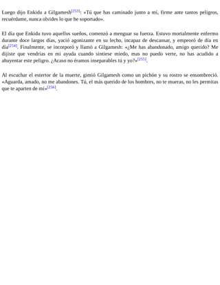 Luego dijo Enkidu a Gilgamesh[253]: «Tú que has caminado junto a mí, firme ante tantos peligros, 
recuérdame, nunca olvides lo que he soportado». 
El día que Enkidu tuvo aquellos sueños, comenzó a menguar su fuerza. Estuvo mortalmente enfermo 
durante doce largos días, yació agonizante en su lecho, incapaz de descansar, y empeoró de día en 
día[254]. Finalmente, se incorporó y llamó a Gilgamesh: «¿Me has abandonado, amigo querido? Me 
dijiste que vendrías en mi ayuda cuando sintiese miedo, mas no puedo verte, no has acudido a 
ahuyentar este peligro. ¿Acaso no éramos inseparables tú y yo?»[255]. 
Al escuchar el estertor de la muerte, gimió Gilgamesh como un pichón y su rostro se ensombreció. 
«Aguarda, amado, no me abandones. Tú, el más querido de los hombres, no te mueras, no les permitas 
que te aparten de mí»[256]. 
 